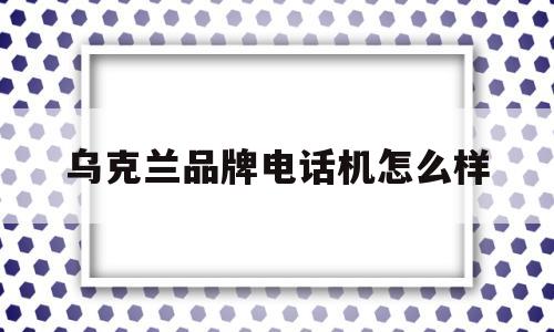 乌克兰品牌电话机怎么样(乌克兰的手机号码是几位数)